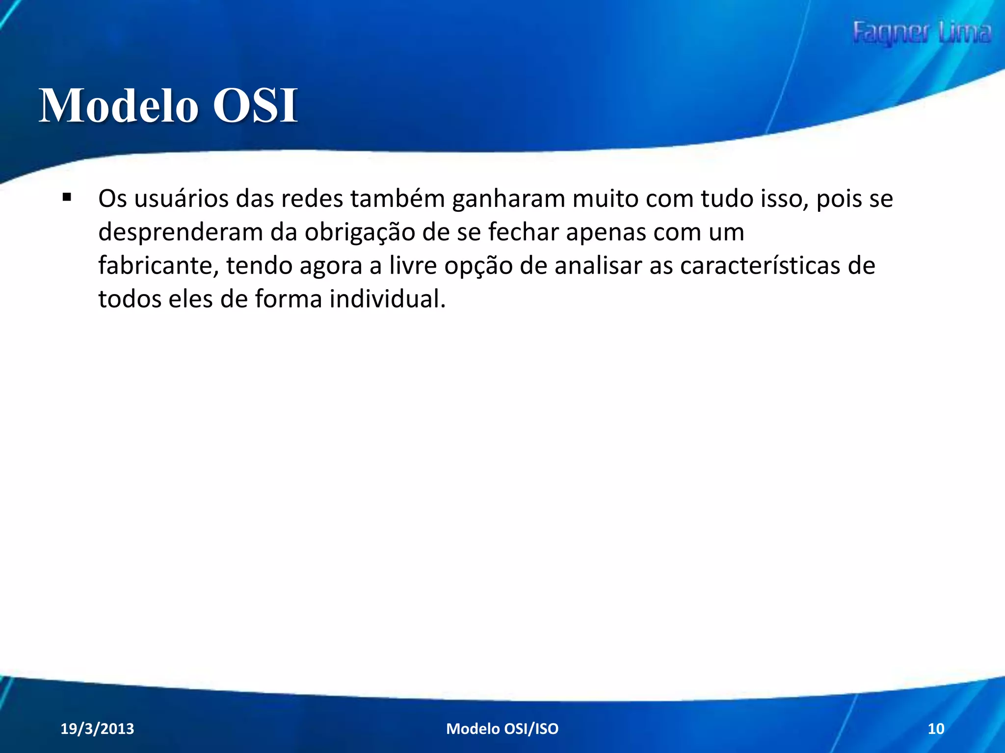 Modelo OSI
A ISO foi a responsável por oferecer a grande
solução para praticamente todos os problemas
presentes nas redes de computadores.

Em 1984, a ISO como entidade de padronização
resolveu simplesmente padronizar as redes de
computadores e seus processos com a criação do
Modelo OSI (Open Systems Interconnection).
Redes de Computadores - Modelo de Referência OSI/ISO

10

 