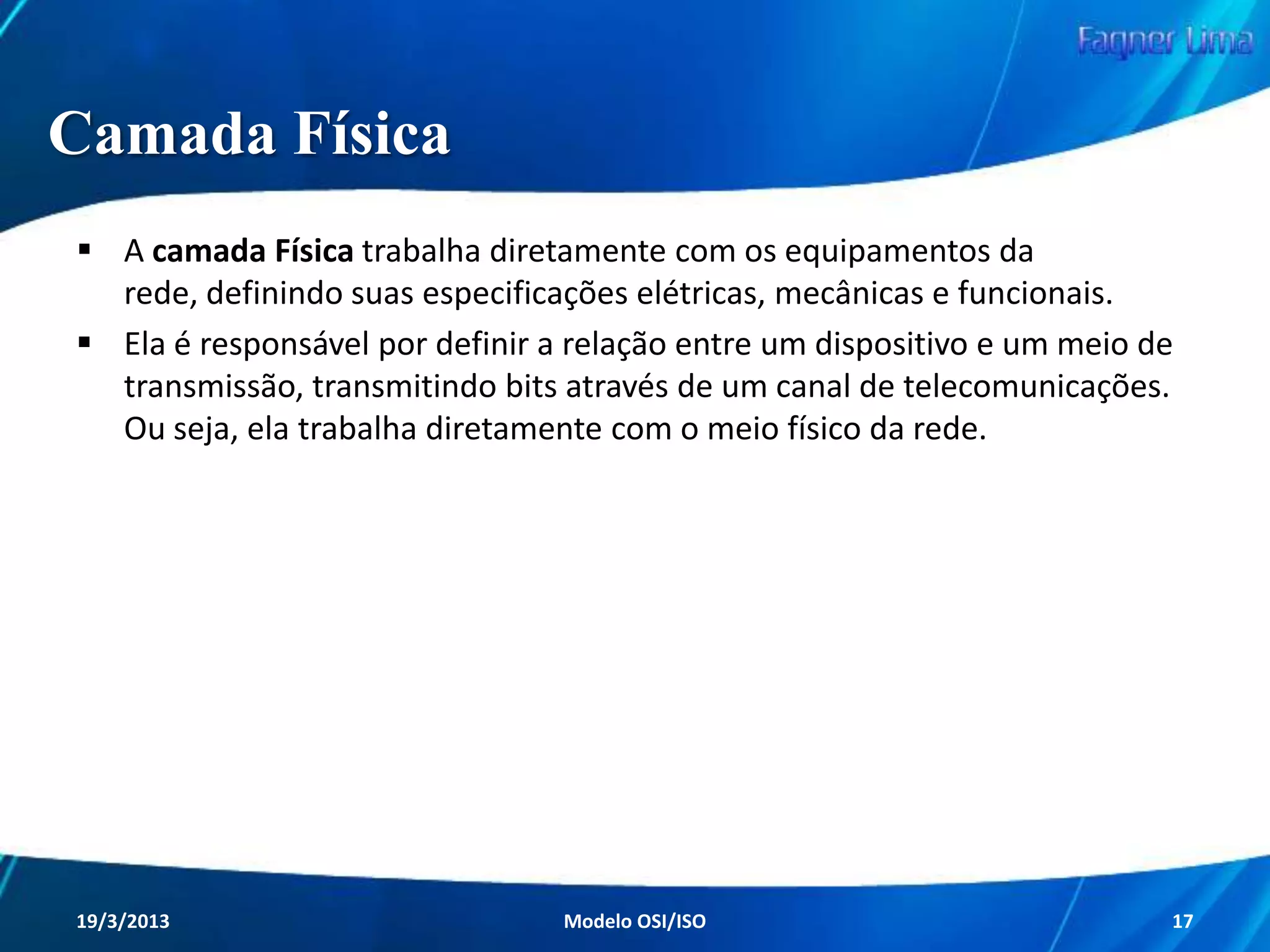 Camadas do Modelo OSI
Como citado anteriormente, o processo de envio
e recebimento de dados foi padronizado, e com
isso o caminho percorrido pelos dados passou a
ser comum para todas as redes.

A ISO desenvolveu um Modelo de Referência
Básico, conhecido por apresentar as sete
camadas características do Modelo OSI.
Redes de Computadores - Modelo de Referência OSI/ISO

17

 