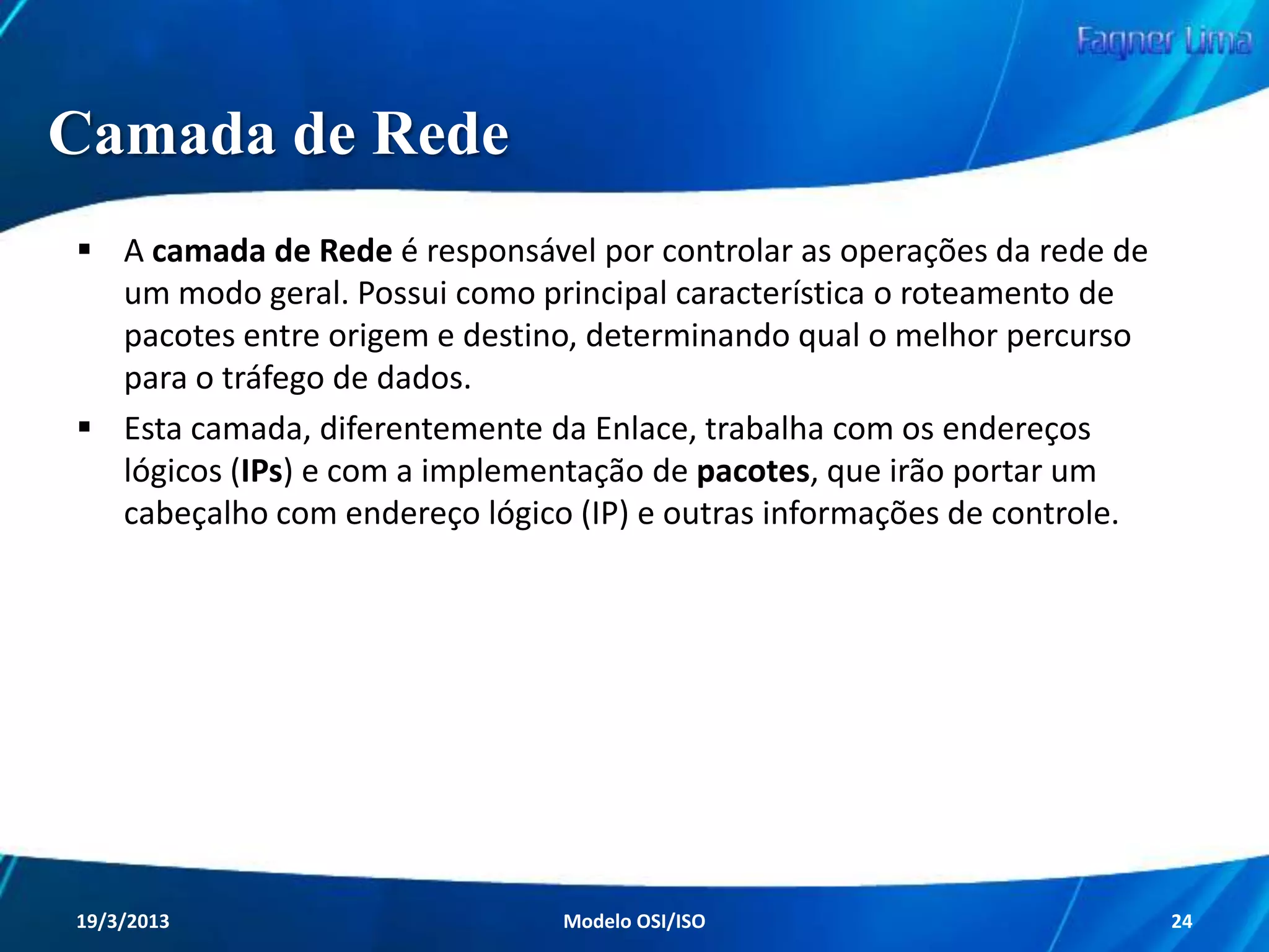 Camada Física
A camada Física trabalha diretamente com os
equipamentos da rede, definindo suas
especificações elétricas, mecânicas e funcionais.
Ela é responsável por definir a relação entre um
dispositivo e um meio de transmissão,
transmitindo bits através de um canal de
telecomunicações. Ou seja, ela trabalha
diretamente com o meio físico da rede.
Redes de Computadores - Modelo de Referência OSI/ISO

24

 