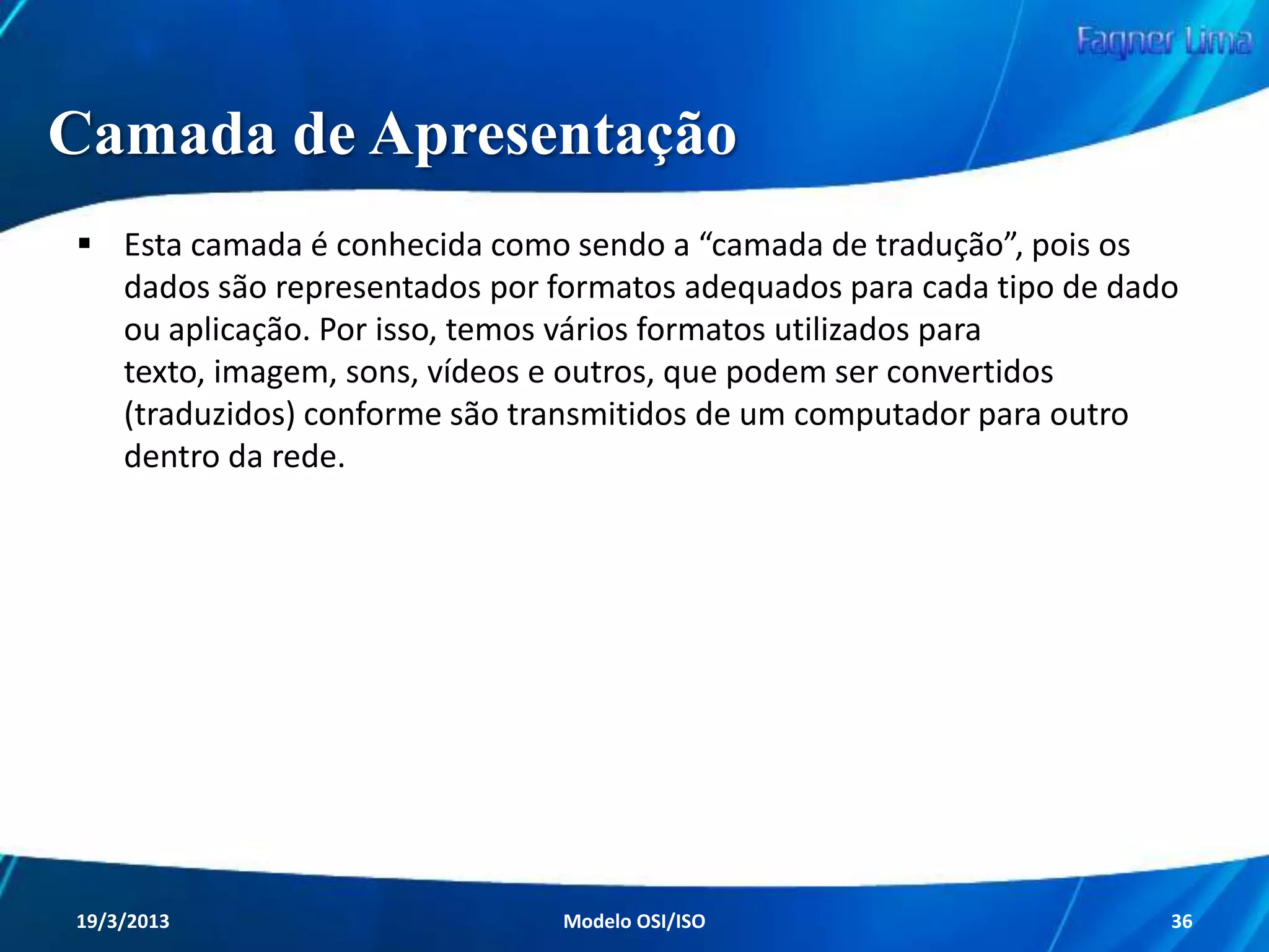 Camada de Rede

A camada de Rede é responsável por controlar as
operações da rede de um modo geral. Possui
como principal característica o roteamento de
pacotes entre origem e destino, determinando
qual o melhor percurso para o tráfego de dados.

Redes de Computadores - Modelo de Referência OSI/ISO

36

 