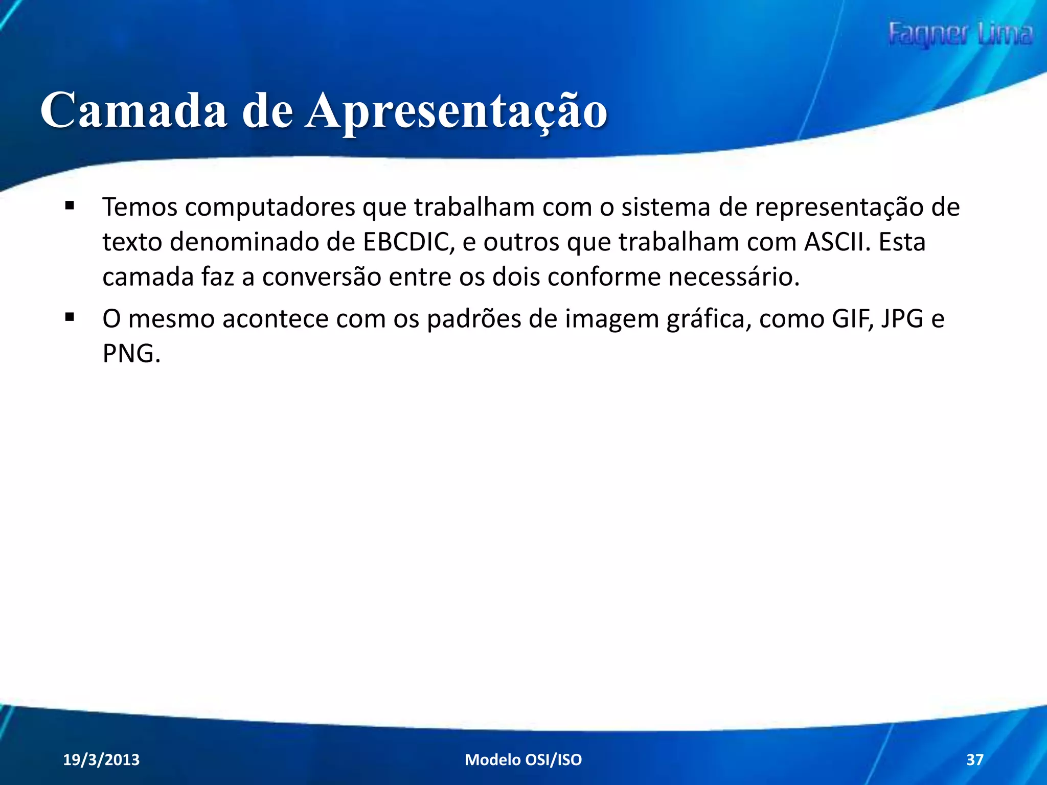 Camada de Rede

Esta camada, diferentemente da Enlace, trabalha
com os endereços lógicos (IPs) e com a
implementação de pacotes, que irão portar um
cabeçalho com endereço lógico (IP) e outras
informações de controle.

Redes de Computadores - Modelo de Referência OSI/ISO

37

 