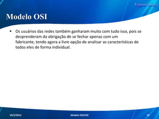 Modelo OSI
A ISO foi a responsável por oferecer a grande
solução para praticamente todos os problemas
presentes nas redes de computadores.

Em 1984, a ISO como entidade de padronização
resolveu simplesmente padronizar as redes de
computadores e seus processos com a criação do
Modelo OSI (Open Systems Interconnection).
Redes de Computadores - Modelo de Referência OSI/ISO

10

 