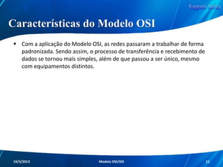 Modelo OSI

Com essa padronização, as redes iriam
funcionar sempre da mesma forma, coisa que
antes não acontecia devido as diferentes
funcionalidades que cada fabricante
empregava em suas redes.

Redes de Computadores - Modelo de Referência OSI/ISO

11

 