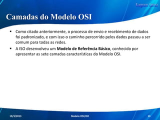 Modelo OSI

Os usuários das redes também ganharam
muito com tudo isso, pois se desprenderam
da obrigação de se fechar apenas com um
fabricante, tendo agora a livre opção de
analisar as características de todos eles de
forma individual.

Redes de Computadores - Modelo de Referência OSI/ISO

13

 