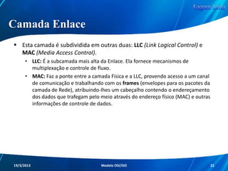 Camadas do Modelo OSI
A representação por camadas claramente
simplificou o entendimento das redes.
Pode-se melhor analisar separadamente a função
de cada camada, ou seja, cada parte do caminho
percorrido pelos dados.
Essa técnica facilita também a questão do
isolamento de problemas.
Redes de Computadores - Modelo de Referência OSI/ISO

21

 