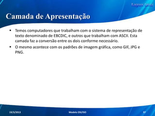Camada de Rede

Esta camada, diferentemente da Enlace, trabalha
com os endereços lógicos (IPs) e com a
implementação de pacotes, que irão portar um
cabeçalho com endereço lógico (IP) e outras
informações de controle.

Redes de Computadores - Modelo de Referência OSI/ISO

37

 