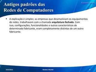 Antigos Padrões das
Redes de Computadores
Nos primórdios das Redes de Computadores,
haviam inúmeros problemas presentes no meio.

O principal problema, que gerava outros
incontáveis, era a questão da não existência de
padrões entre os equipamentos.
Redes de Computadores - Modelo de Referência OSI/ISO

4

 