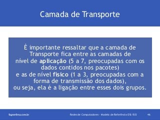 Camada de Transporte

É importante ressaltar que a camada de
Transporte fica entre as camadas de
nível de aplicação (5 a 7, preocupadas com os
dados contidos nos pacotes)
e as de nível físico (1 a 3, preocupadas com a
forma de transmissão dos dados),
ou seja, ela é a ligação entre esses dois grupos.

Redes de Computadores - Modelo de Referência OSI/ISO

46

 