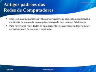 Antigos Padrões das
Redes de Computadores
A explicação é simples: as empresas que
desenvolviam os equipamentos de redes,
trabalhavam com a chamada arquitetura
fechada.
Com isso, configurações, funcionalidades e
outras características de determinado
fabricante, eram completamente distintas de
um outro fabricante.
Redes de Computadores - Modelo de Referência OSI/ISO

5

 