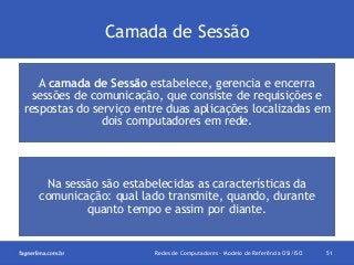 Camada de Sessão
A camada de Sessão estabelece, gerencia e encerra
sessões de comunicação, que consiste de requisições e
respostas do serviço entre duas aplicações localizadas em
dois computadores em rede.

Na sessão são estabelecidas as características da
comunicação: qual lado transmite, quando, durante
quanto tempo e assim por diante.

Redes de Computadores - Modelo de Referência OSI/ISO

51

 