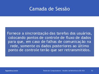 Camada de Sessão

Fornece a sincronização das tarefas dos usuários,
colocando pontos de controle de fluxo de dados
para que, em caso de falhas de comunicação na
rede, somente os dados posteriores ao último
ponto de controle terão que ser retransmitidos.

Redes de Computadores - Modelo de Referência OSI/ISO

52

 