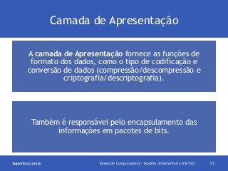 Camada de Apresentação
A camada de Apresentação fornece as funções de
formato dos dados, como o tipo de codificação e
conversão de dados (compressão/descompressão e
criptografia/descriptografia).

Também é responsável pelo encapsulamento das
informações em pacotes de bits.

Redes de Computadores - Modelo de Referência OSI/ISO

53

 