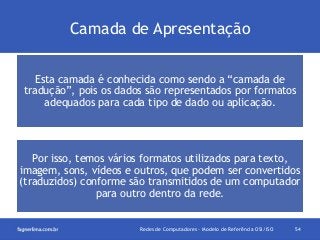 Camada de Apresentação
Esta camada é conhecida como sendo a “camada de
tradução”, pois os dados são representados por formatos
adequados para cada tipo de dado ou aplicação.

Por isso, temos vários formatos utilizados para texto,
imagem, sons, vídeos e outros, que podem ser convertidos
(traduzidos) conforme são transmitidos de um computador
para outro dentro da rede.

Redes de Computadores - Modelo de Referência OSI/ISO

54

 