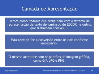 Camada de Apresentação
Temos computadores que trabalham com o sistema de
representação de texto denominado de EBCDIC, e outros
que trabalham com ASCII.
Esta camada faz a conversão entre os dois conforme
necessário.

O mesmo acontece com os padrões de imagem gráfica,
como GIF, JPG e PNG.
Redes de Computadores - Modelo de Referência OSI/ISO

55

 