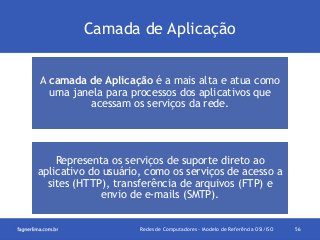 Camada de Aplicação
A camada de Aplicação é a mais alta e atua como
uma janela para processos dos aplicativos que
acessam os serviços da rede.

Representa os serviços de suporte direto ao
aplicativo do usuário, como os serviços de acesso a
sites (HTTP), transferência de arquivos (FTP) e
envio de e-mails (SMTP).
Redes de Computadores - Modelo de Referência OSI/ISO

56

 