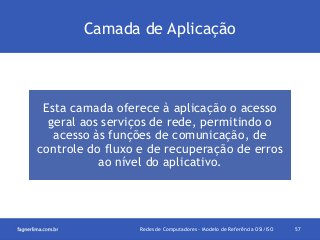Camada de Aplicação

Esta camada oferece à aplicação o acesso
geral aos serviços de rede, permitindo o
acesso às funções de comunicação, de
controle do fluxo e de recuperação de erros
ao nível do aplicativo.

Redes de Computadores - Modelo de Referência OSI/ISO

57

 