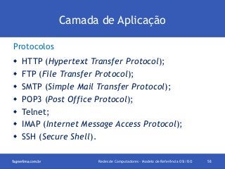 Camada de Aplicação
Protocolos








HTTP (Hypertext Transfer Protocol);
FTP (File Transfer Protocol);
SMTP (Simple Mail Transfer Protocol);
POP3 (Post Office Protocol);
Telnet;
IMAP (Internet Message Access Protocol);
SSH (Secure Shell).
Redes de Computadores - Modelo de Referência OSI/ISO

58

 