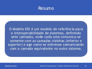 Resumo

O Modelo OSI é um modelo de referência para
a interoperabilidade de sistemas, definindo
sete camadas, onde cada uma comunica-se
somente com as camadas vizinhas (inferior e
superior) e age como se estivesse comunicando
com a camada equivalente no outro sistema.

Redes de Computadores - Modelo de Referência OSI/ISO

60

 