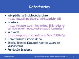Referências
 Wikipédia, a Enciclopédia Livre:
http://pt.wikipedia.org/wiki/Modelo_OSI
 iMasters:
http://imasters.com.br/artigo/882/redes-eservidores/o-modelo-osi-e-suas-7-camadas/
 Microsoft:
http://support.microsoft.com/kb/103884/pt
 Universidade Estácio de Sá
 Escola Técnica Estadual Aderico Alves de
Vasconcelos
 Fundação Bradesco
Redes de Computadores - Modelo de Referência OSI/ISO

63

 