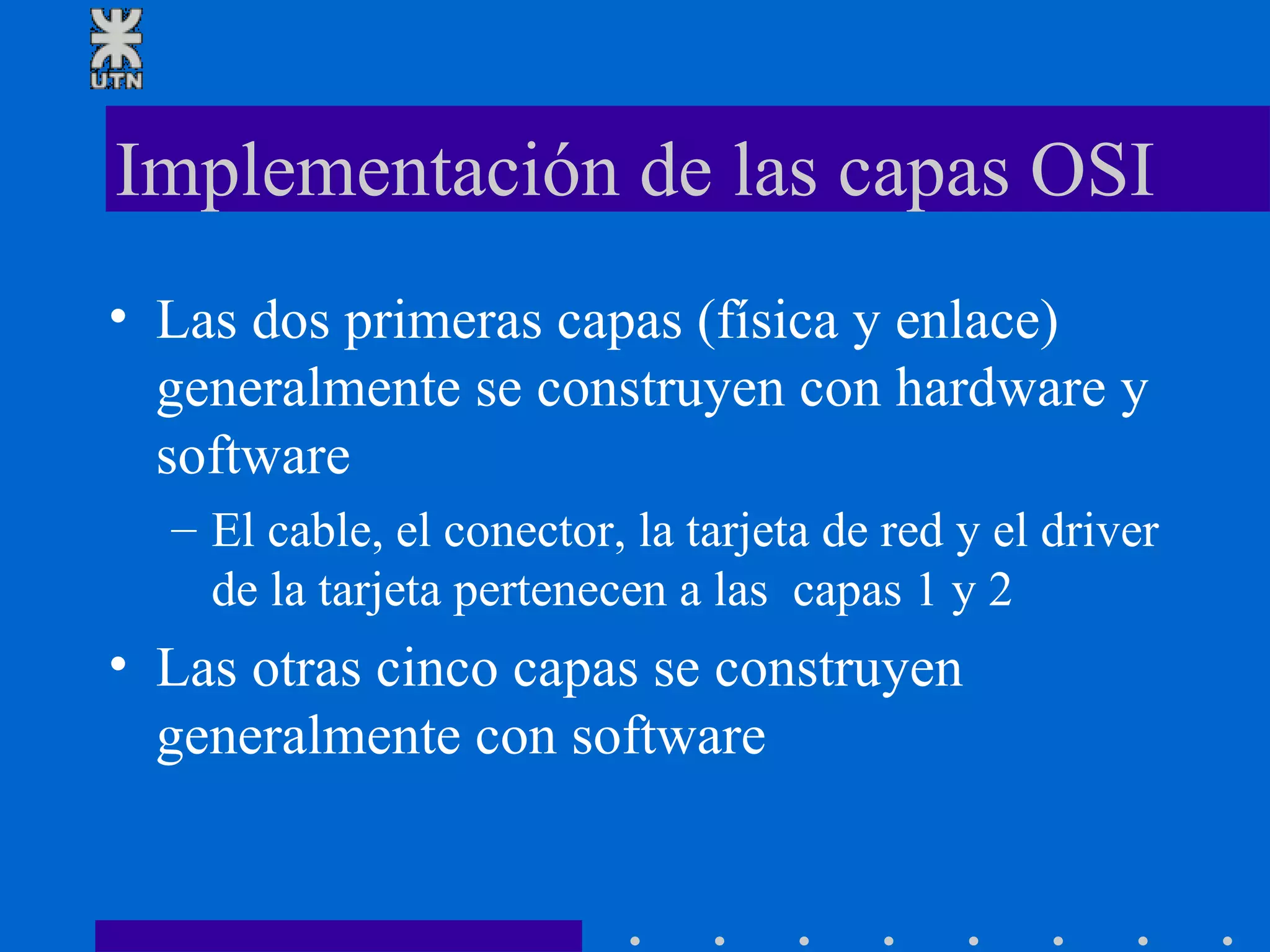 Implementación de las capas OSI Las dos primeras capas (física y enlace) generalmente se construyen con hardware y software  El cable, el conector, la tarjeta de red y el driver de la tarjeta pertenecen a las  capas 1 y 2 Las otras cinco capas se construyen generalmente con software  
