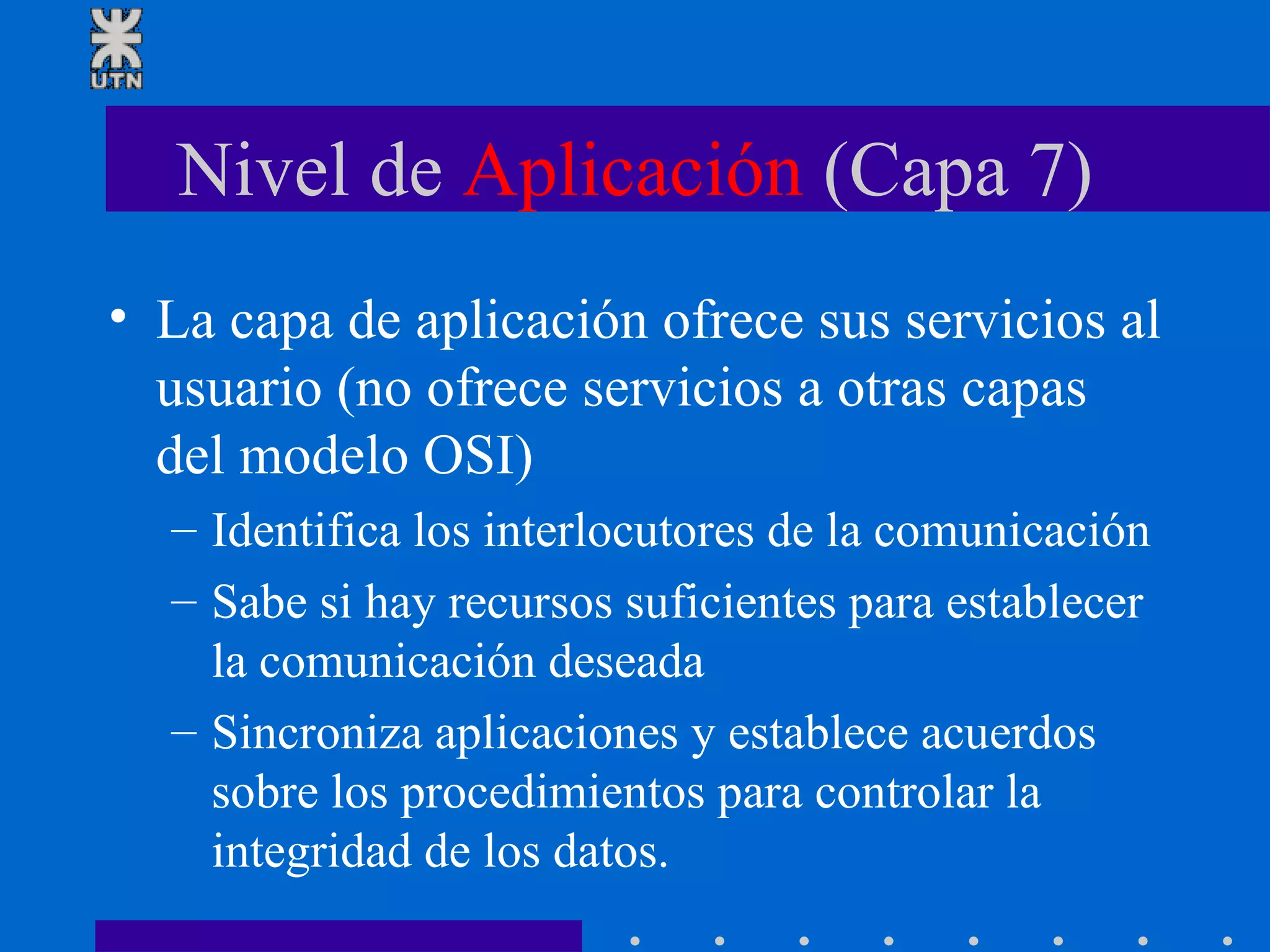Nivel de  Aplicación  (Capa 7) La capa de aplicación ofrece sus servicios al usuario (no ofrece servicios a otras capas del modelo OSI) Identifica los interlocutores de la comunicación Sabe si hay recursos suficientes para establecer la comunicación deseada Sincroniza aplicaciones y establece acuerdos sobre los procedimientos para controlar la integridad de los datos. 
