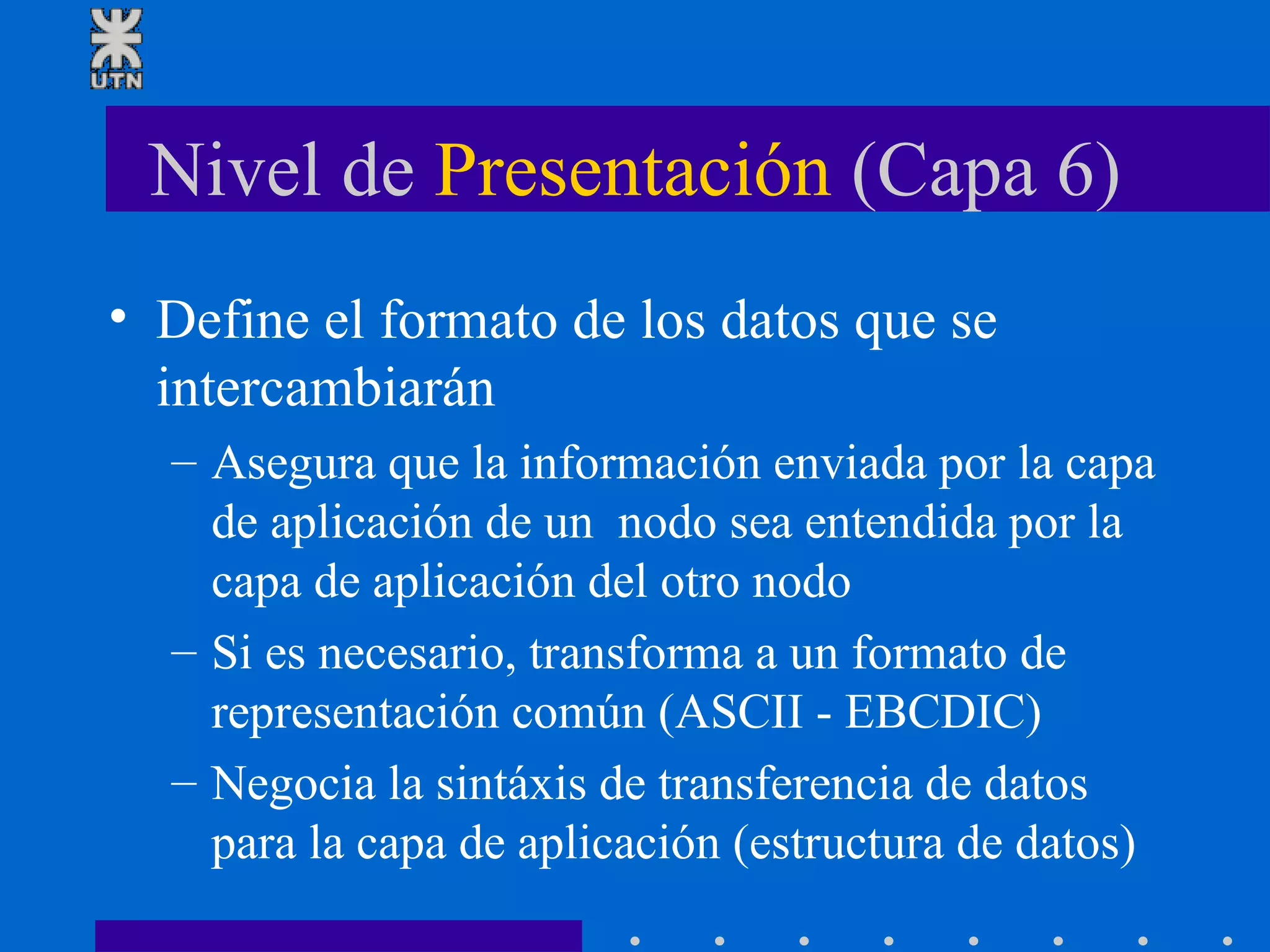 Nivel de  Presentación  (Capa 6) Define el formato de los datos que se intercambiarán Asegura que la información enviada por la capa de aplicación de un  nodo sea entendida por la capa de aplicación del otro nodo Si es necesario, transforma a un formato de representación común (ASCII - EBCDIC) Negocia la sintáxis de transferencia de datos para la capa de aplicación (estructura de datos) 