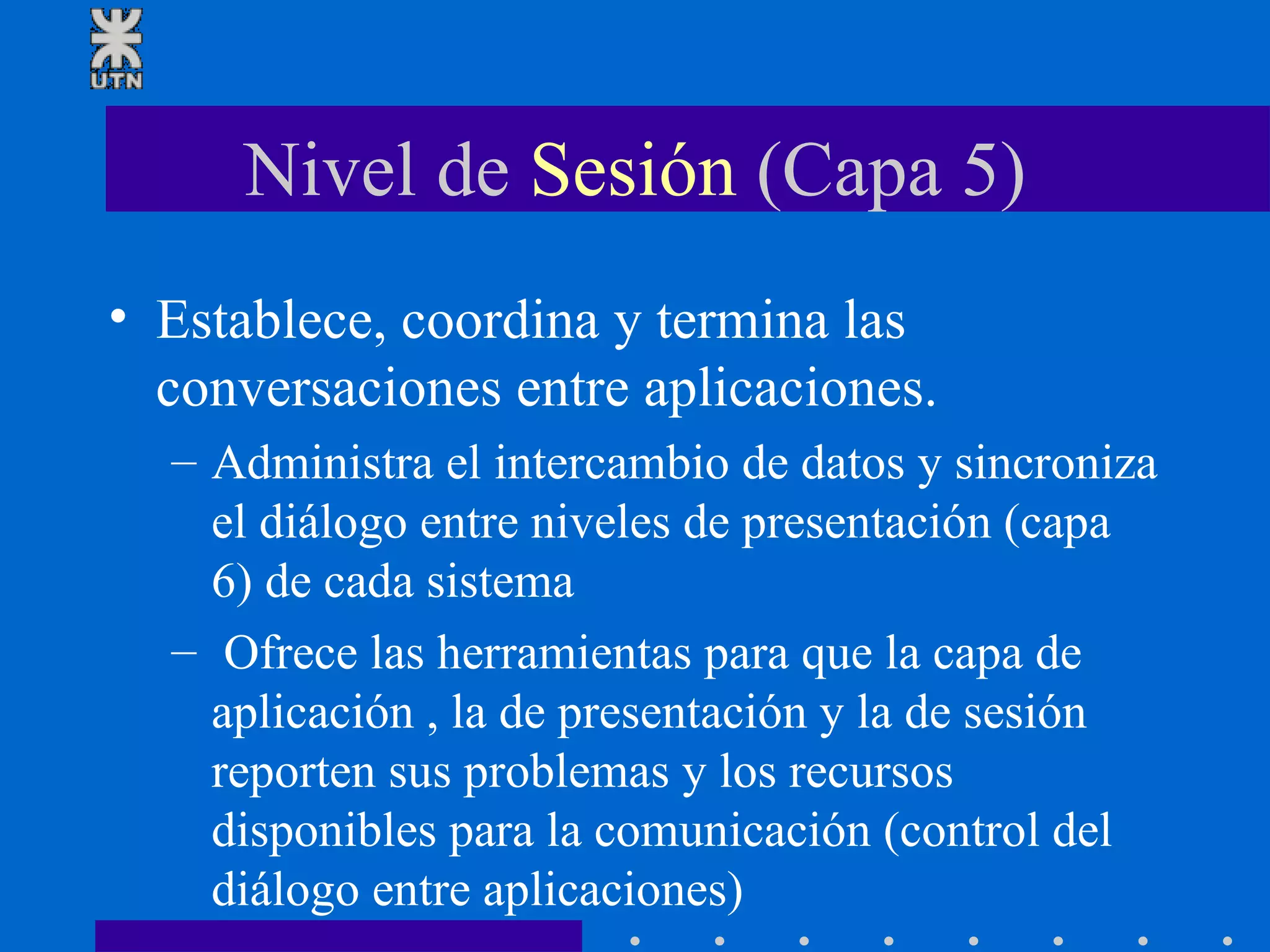 Nivel de  Sesión  (Capa 5) Establece, coordina y termina las conversaciones entre aplicaciones. Administra el intercambio de datos y sincroniza el diálogo entre niveles de presentación (capa 6) de cada sistema Ofrece las herramientas para que la capa de aplicación , la de presentación y la de sesión reporten sus problemas y los recursos disponibles para la comunicación (control del diálogo entre aplicaciones) 