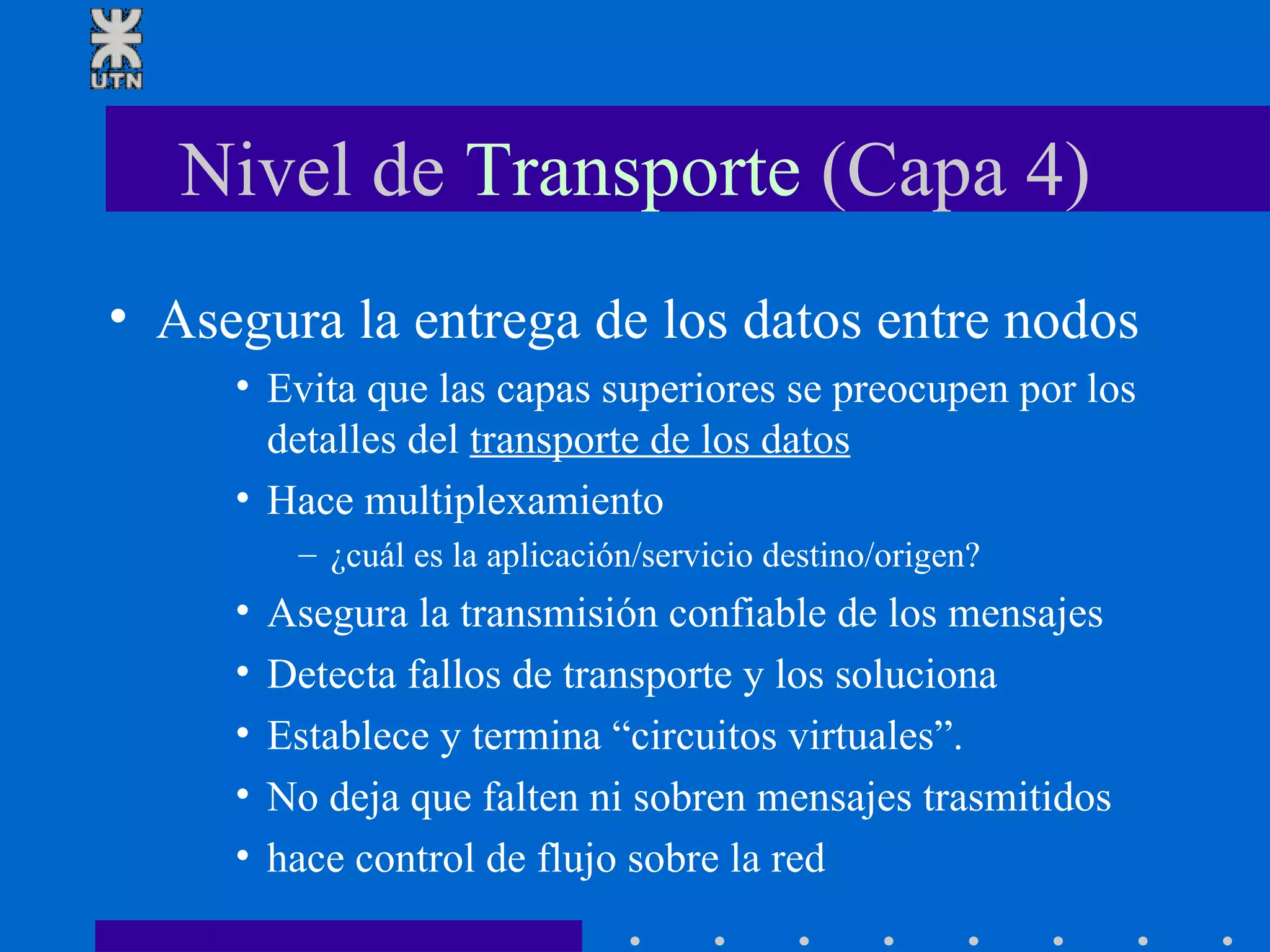 Nivel de  Transporte  (Capa 4) Asegura la entrega de los datos entre nodos Evita que las capas superiores se preocupen por los detalles del  transporte de los datos Hace multiplexamiento ¿cuál es la aplicación/servicio destino/origen? Asegura la transmisión confiable de los mensajes  Detecta fallos de transporte y los soluciona Establece y termina “circuitos virtuales”.  No deja que falten ni sobren mensajes trasmitidos hace control de flujo sobre la red 
