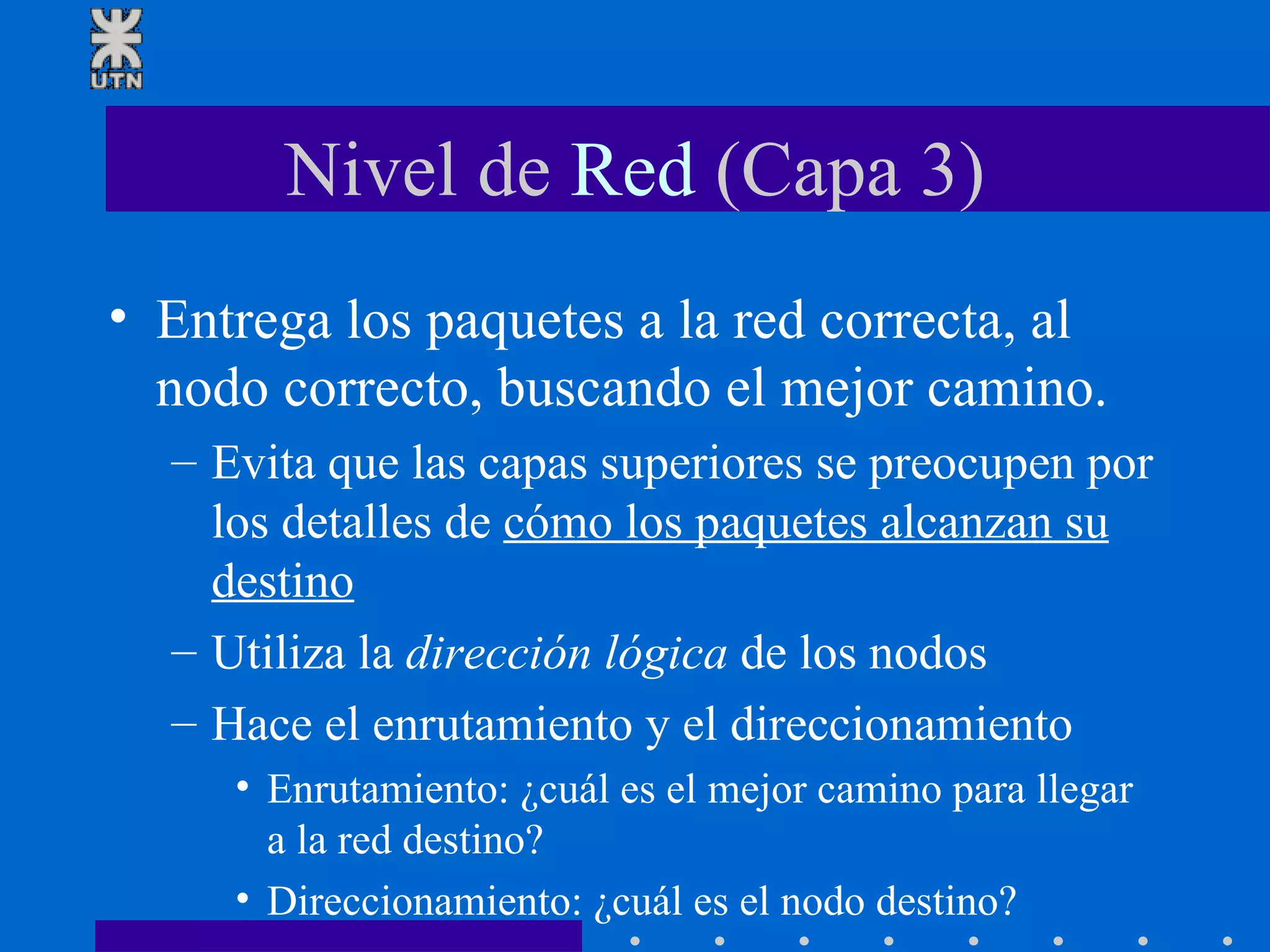 Nivel de  Red  (Capa 3) Entrega los paquetes a la red correcta, al nodo correcto, buscando el mejor camino. Evita que las capas superiores se preocupen por los detalles de  cómo los paquetes alcanzan su destino Utiliza la  dirección lógica  de los nodos  Hace el enrutamiento y el direccionamiento Enrutamiento: ¿cuál es el mejor camino para llegar a la red destino?  Direccionamiento: ¿cuál es el nodo destino? 
