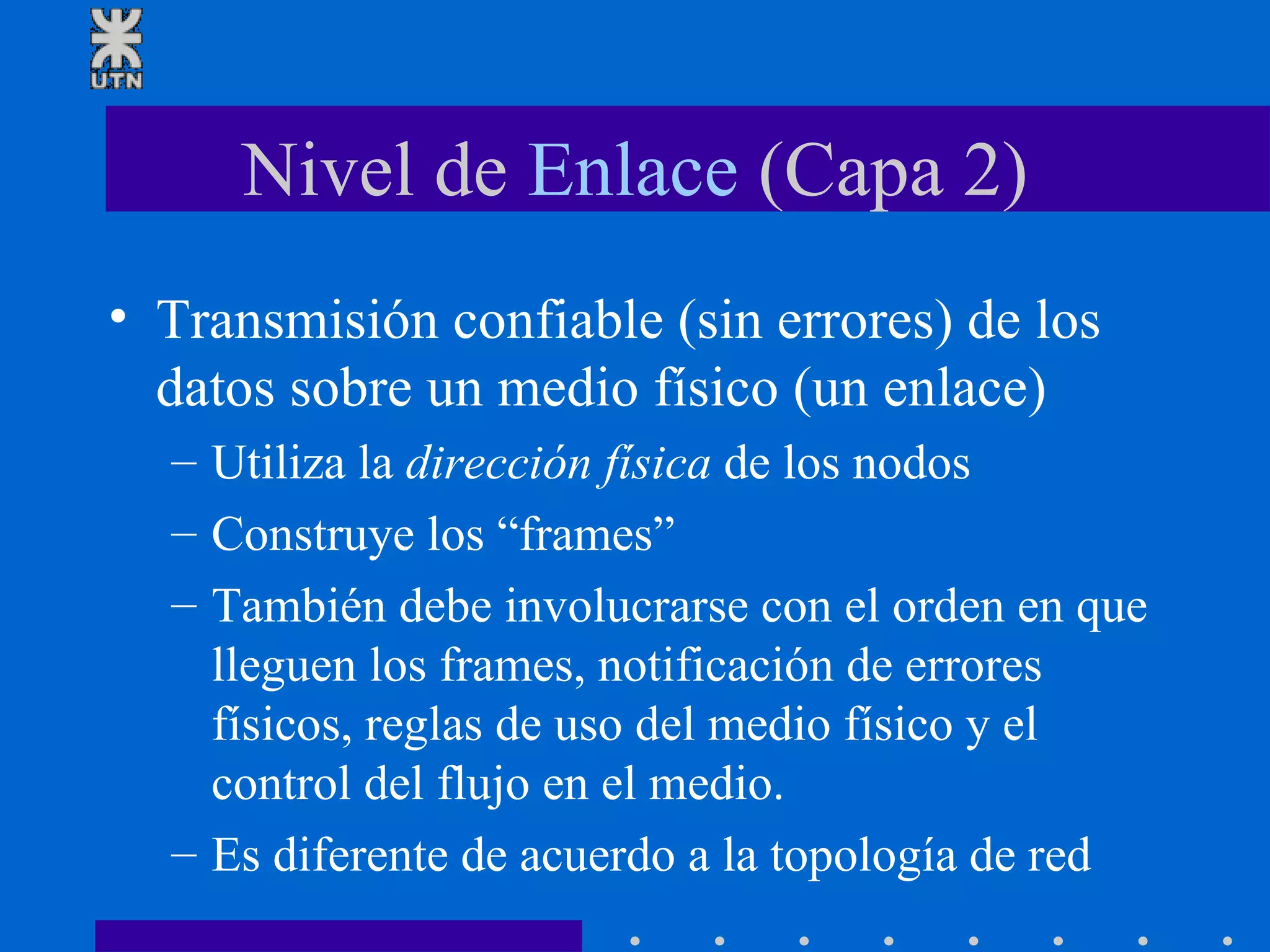 Nivel de  Enlace  (Capa 2) Transmisión confiable (sin errores) de los datos sobre un medio físico (un enlace) Utiliza la  dirección física  de los nodos Construye los “frames” También debe involucrarse con el orden en que lleguen los frames, notificación de errores físicos, reglas de uso del medio físico y el control del flujo en el medio. Es diferente de acuerdo a la topología de red 