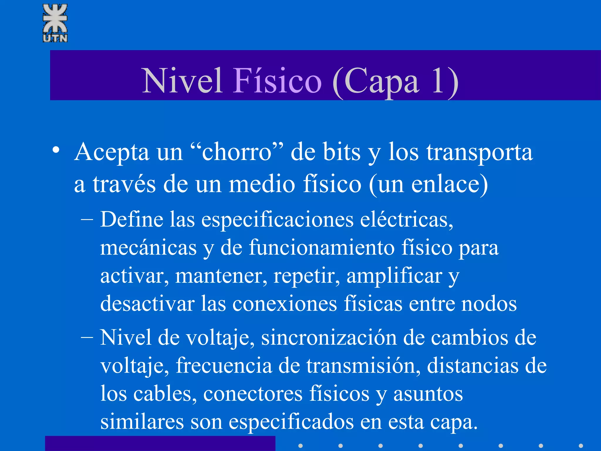 Nivel  Físico  (Capa 1) Acepta un “chorro” de bits y los transporta a través de un medio físico (un enlace) Define las especificaciones eléctricas, mecánicas y de funcionamiento físico para activar, mantener, repetir, amplificar y desactivar las conexiones físicas entre nodos Nivel de voltaje, sincronización de cambios de voltaje, frecuencia de transmisión, distancias de los cables, conectores físicos y asuntos similares son especificados en esta capa. 