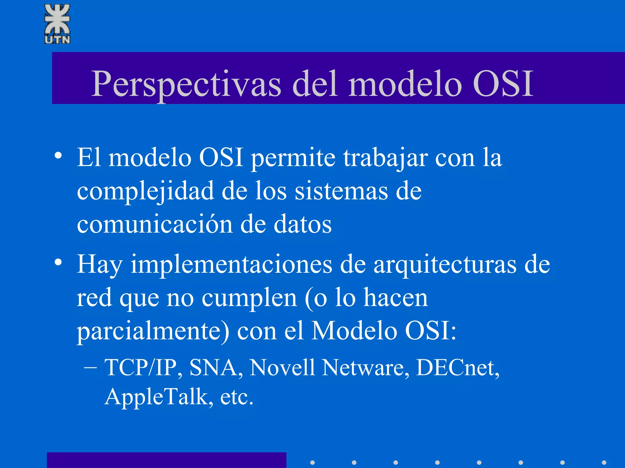 Perspectivas del modelo OSI El modelo OSI permite trabajar con la complejidad de los sistemas de comunicación de datos Hay implementaciones de arquitecturas de red que no cumplen (o lo hacen parcialmente) con el Modelo OSI: TCP/IP, SNA, Novell Netware, DECnet, AppleTalk, etc. 