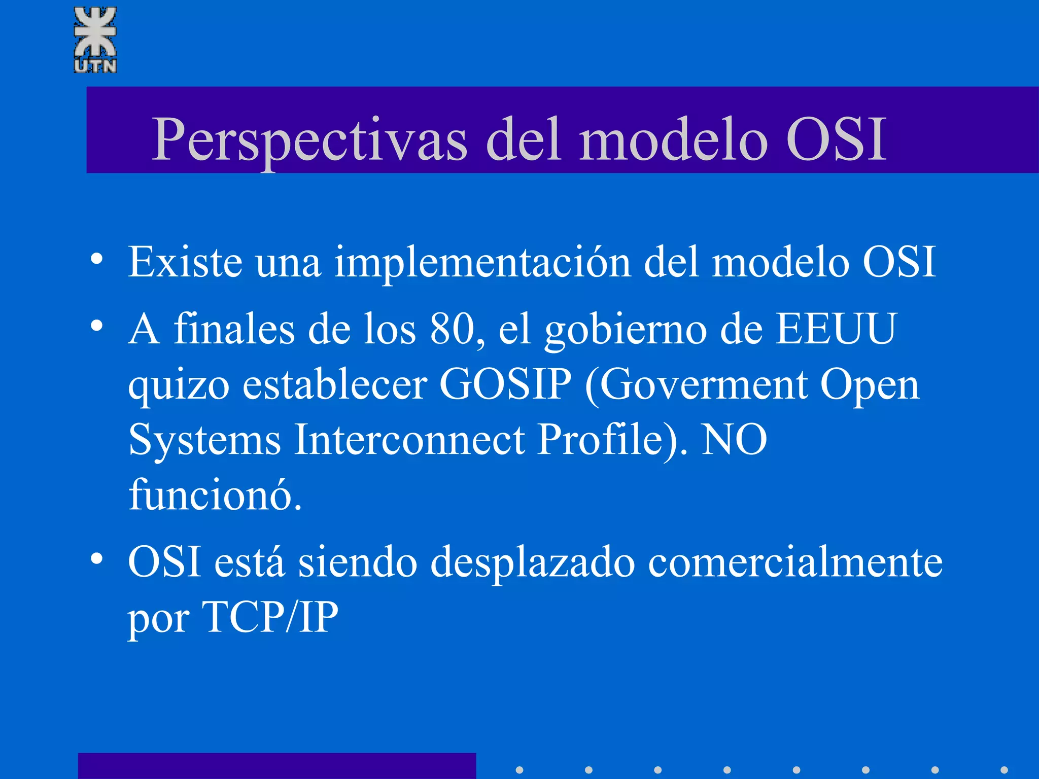 Perspectivas del modelo OSI Existe una implementación del modelo OSI A finales de los 80, el gobierno de EEUU quizo establecer GOSIP (Goverment Open Systems Interconnect Profile). NO funcionó.  OSI está siendo desplazado comercialmente por TCP/IP 