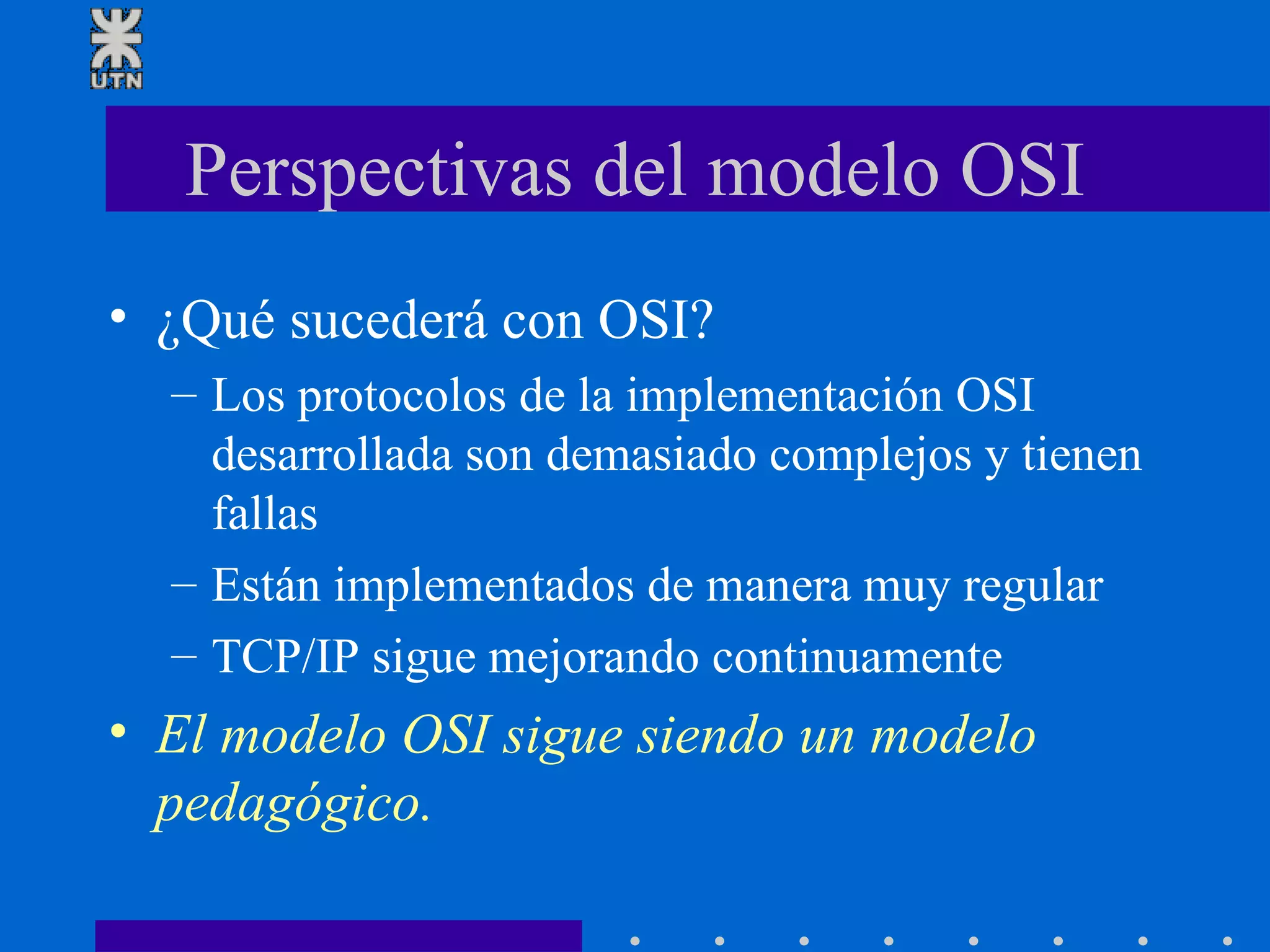 Perspectivas del modelo OSI ¿Qué sucederá con OSI? Los protocolos de la implementación OSI desarrollada son demasiado complejos y tienen fallas Están implementados de manera muy regular TCP/IP sigue mejorando continuamente El modelo OSI sigue siendo un modelo pedagógico. 