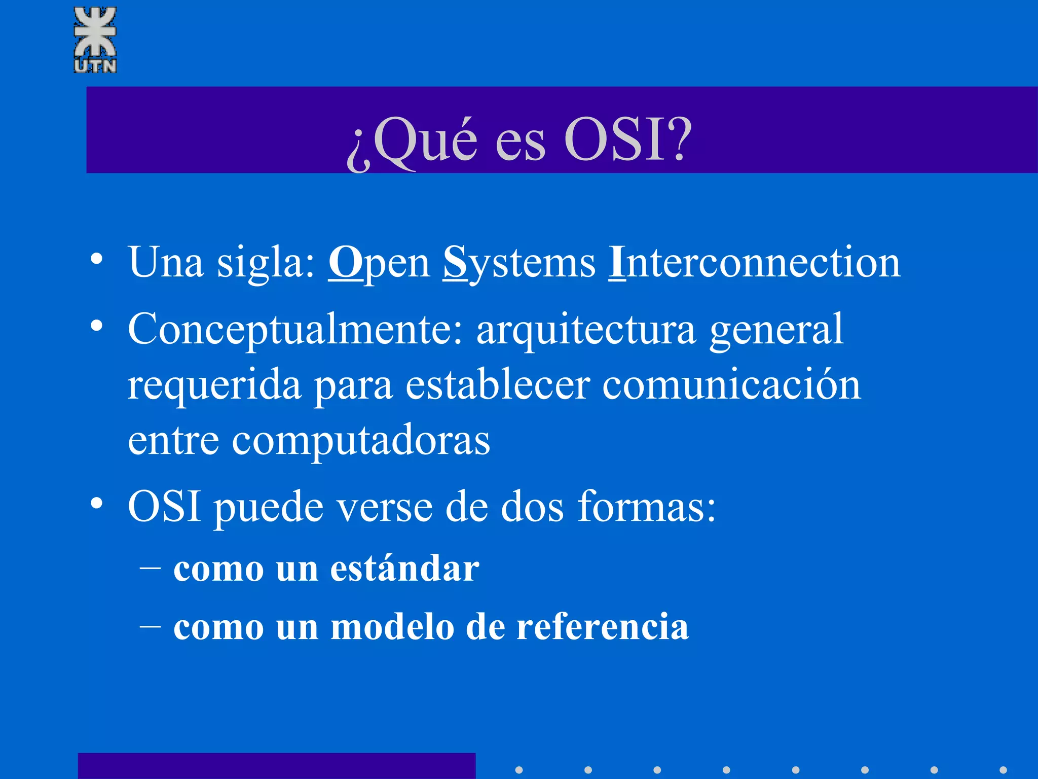 ¿Qué es OSI? Una sigla:  O pen  S ystems  I nterconnection Conceptualmente: arquitectura general requerida para establecer comunicación entre computadoras OSI puede verse de dos formas: como un estándar como un modelo de referencia 
