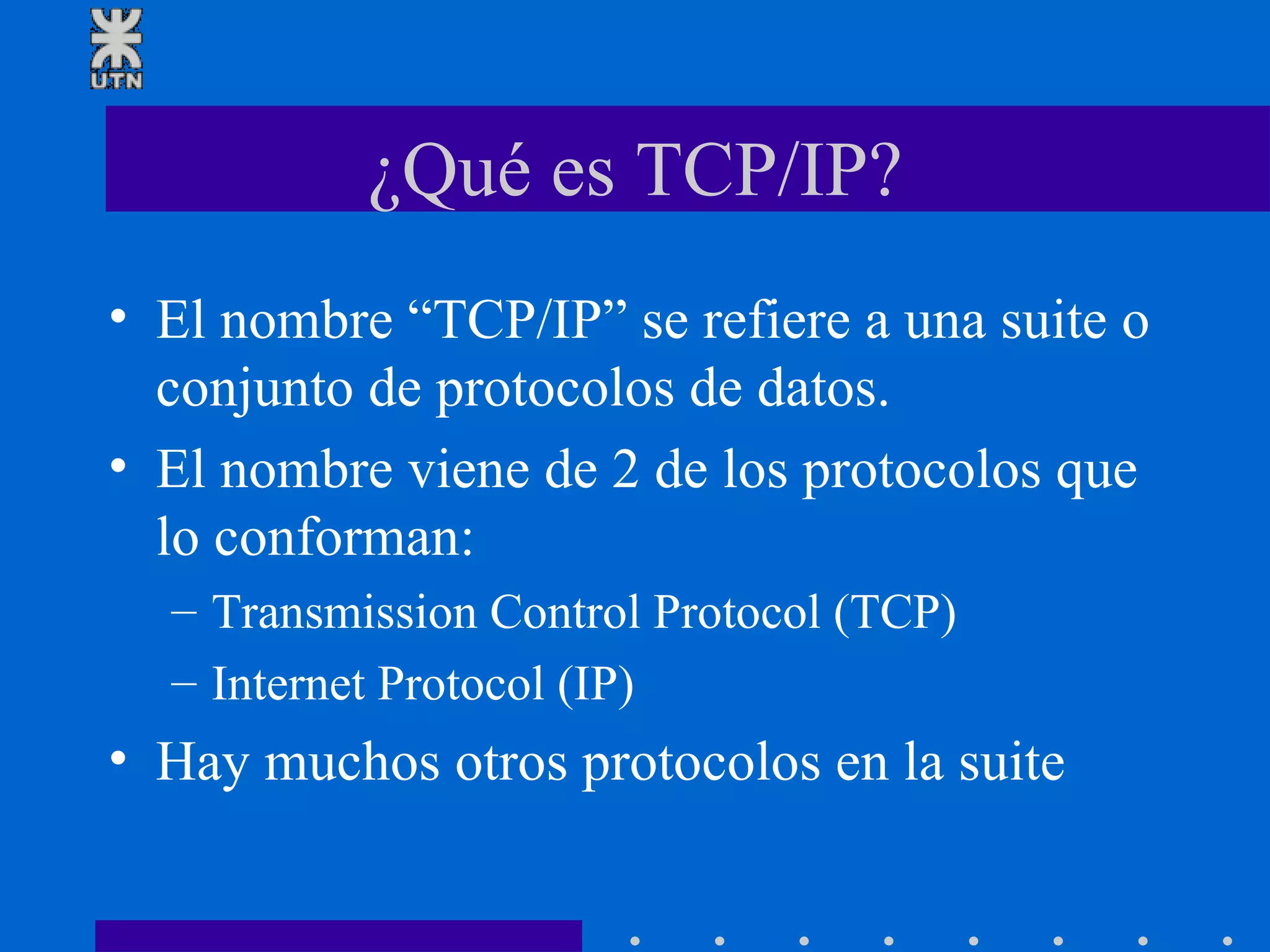 ¿Qué es TCP/IP? El nombre “TCP/IP” se refiere a una suite o conjunto de protocolos de datos.  El nombre viene de 2 de los protocolos que lo conforman: Transmission Control Protocol (TCP) Internet Protocol (IP) Hay muchos otros protocolos en la suite  