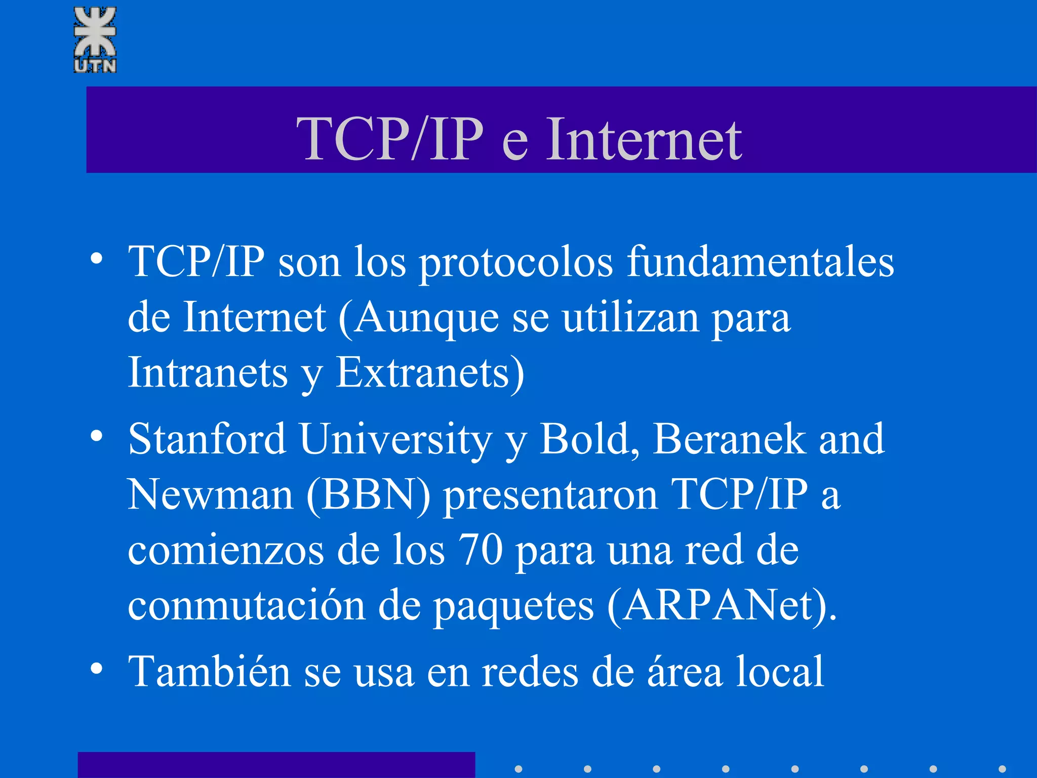 TCP/IP e Internet TCP/IP son los protocolos fundamentales de Internet (Aunque se utilizan para Intranets y Extranets) Stanford University y Bold, Beranek and Newman (BBN) presentaron TCP/IP a comienzos de los 70 para una red de conmutación de paquetes (ARPANet). También se usa en redes de área local 
