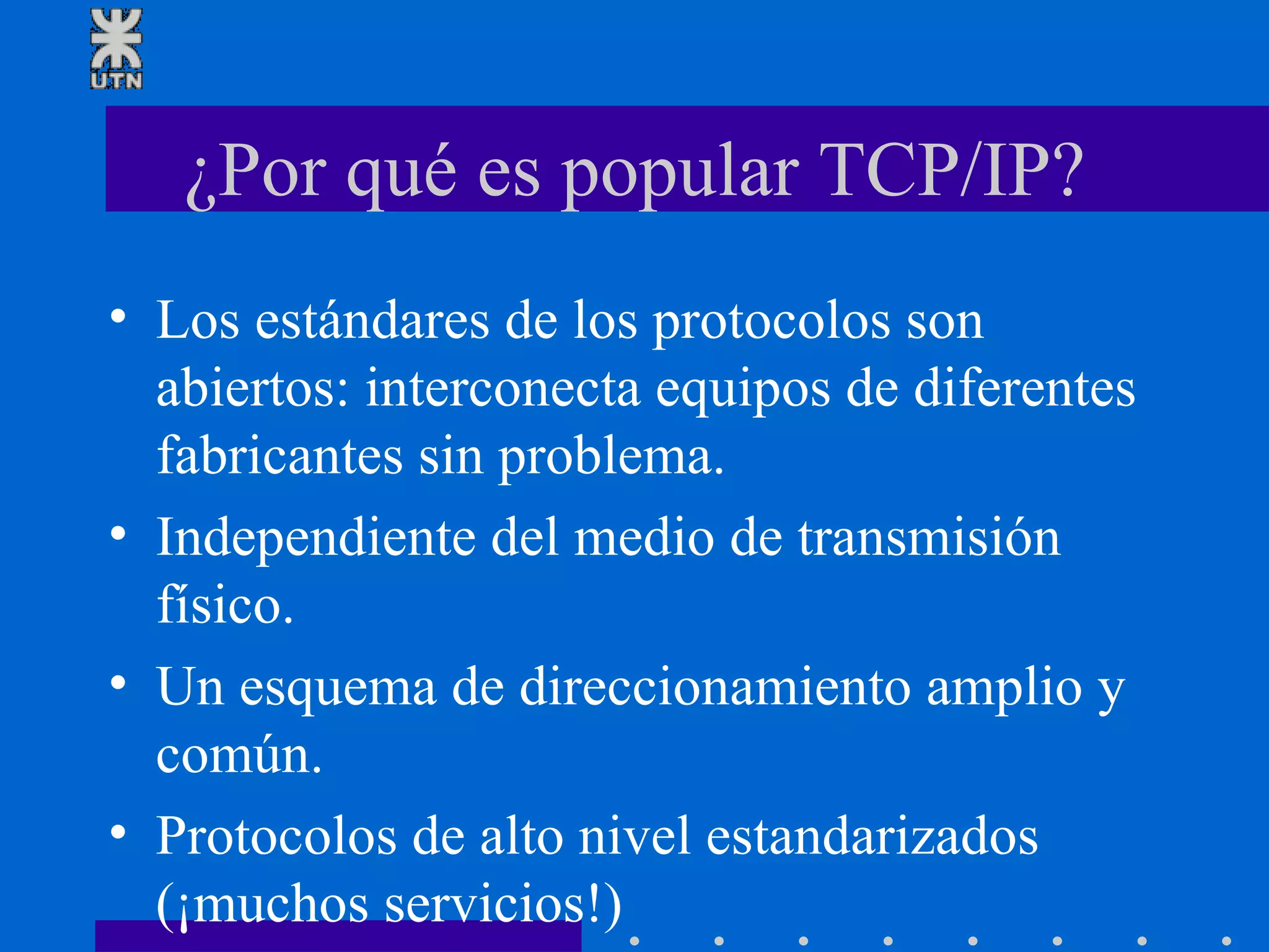 ¿Por qué es popular TCP/IP? Los estándares de los protocolos son abiertos: interconecta equipos de diferentes fabricantes sin problema. Independiente del medio de transmisión físico. Un esquema de direccionamiento amplio y común. Protocolos de alto nivel estandarizados (¡muchos servicios!) 