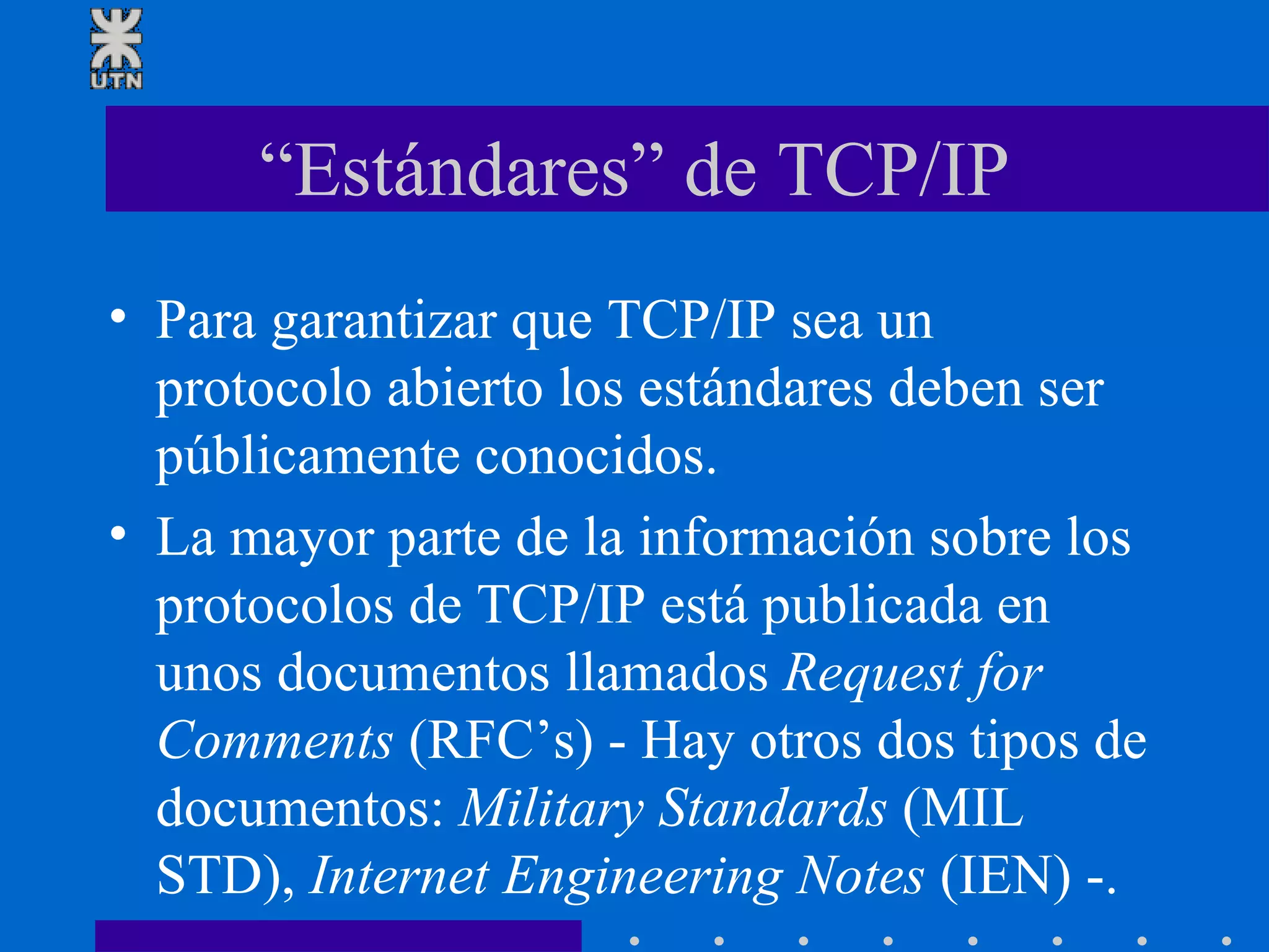 “Estándares” de TCP/IP Para garantizar que TCP/IP sea un protocolo abierto los estándares deben ser públicamente conocidos. La mayor parte de la información sobre los protocolos de TCP/IP está publicada en unos documentos llamados  Request for Comments  (RFC’s) - Hay otros dos tipos de documentos:  Military Standards  (MIL STD),  Internet Engineering Notes  (IEN) -. 