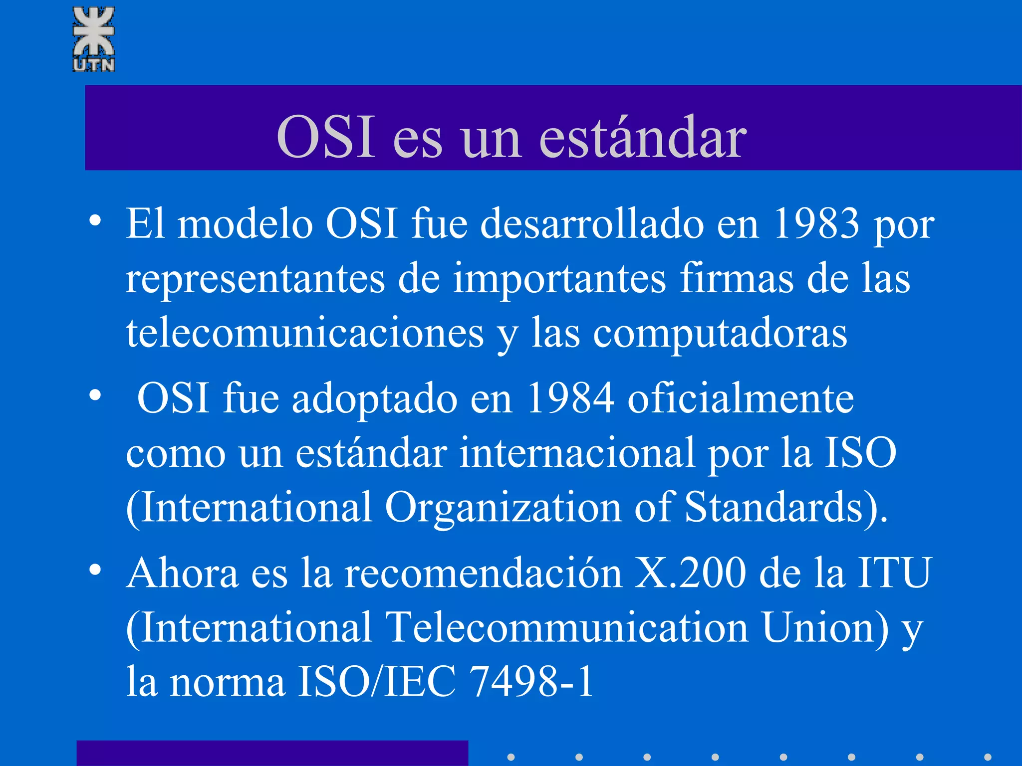 OSI es un estándar El modelo OSI fue desarrollado en 1983 por representantes de importantes firmas de las telecomunicaciones y las computadoras OSI fue adoptado en 1984 oficialmente como un estándar internacional por la ISO (International Organization of Standards). Ahora es la recomendación X.200 de la ITU (International Telecommunication Union) y la norma ISO/IEC 7498-1 