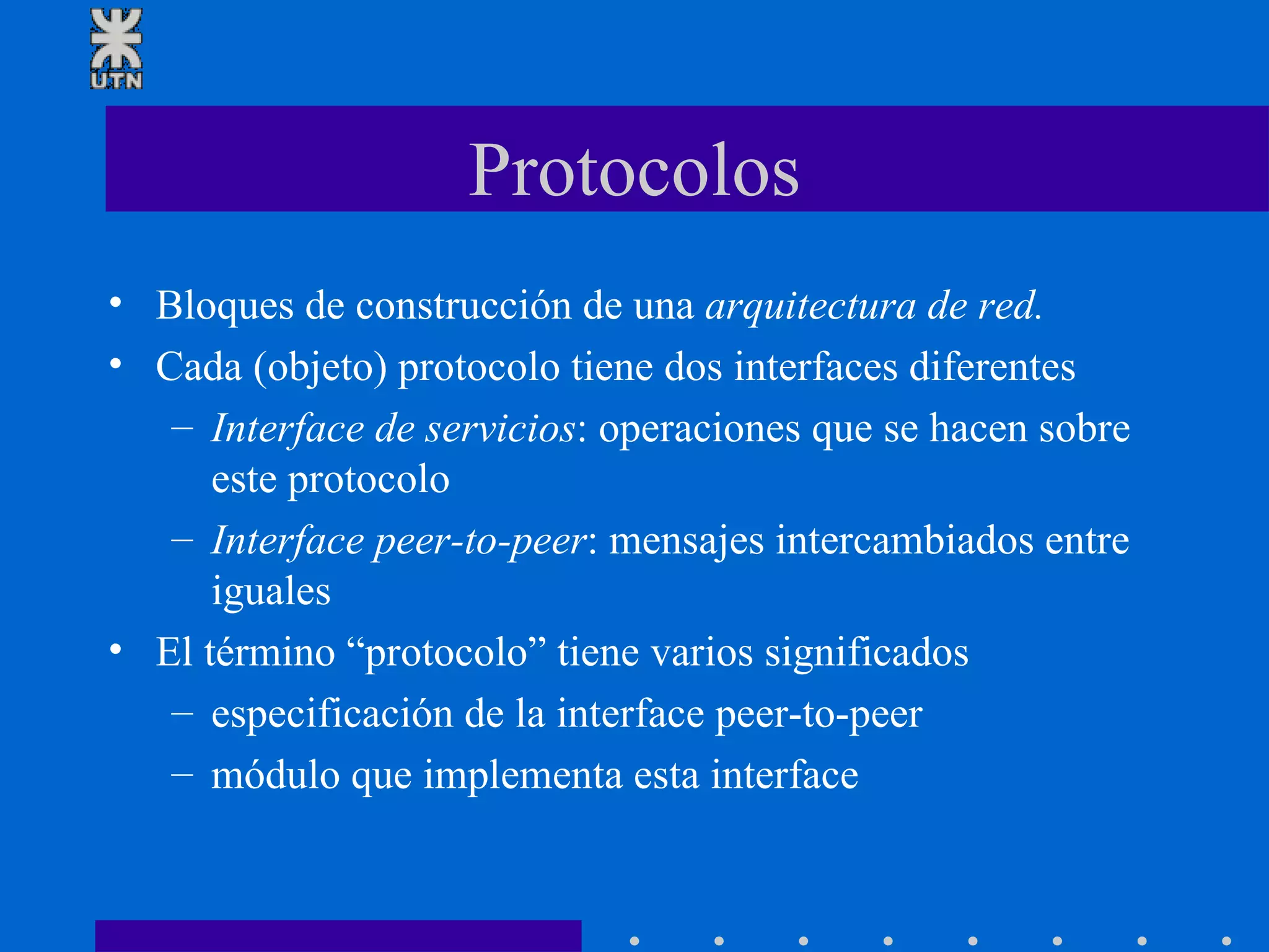 Protocolos Bloques de construcción de una  arquitectura de red. Cada (objeto) protocolo tiene dos interfaces diferentes Interface de servicios : operaciones que se hacen sobre este protocolo Interface peer-to-peer : mensajes intercambiados entre iguales El término “protocolo” tiene varios significados especificación de la interface peer-to-peer módulo que implementa esta interface 