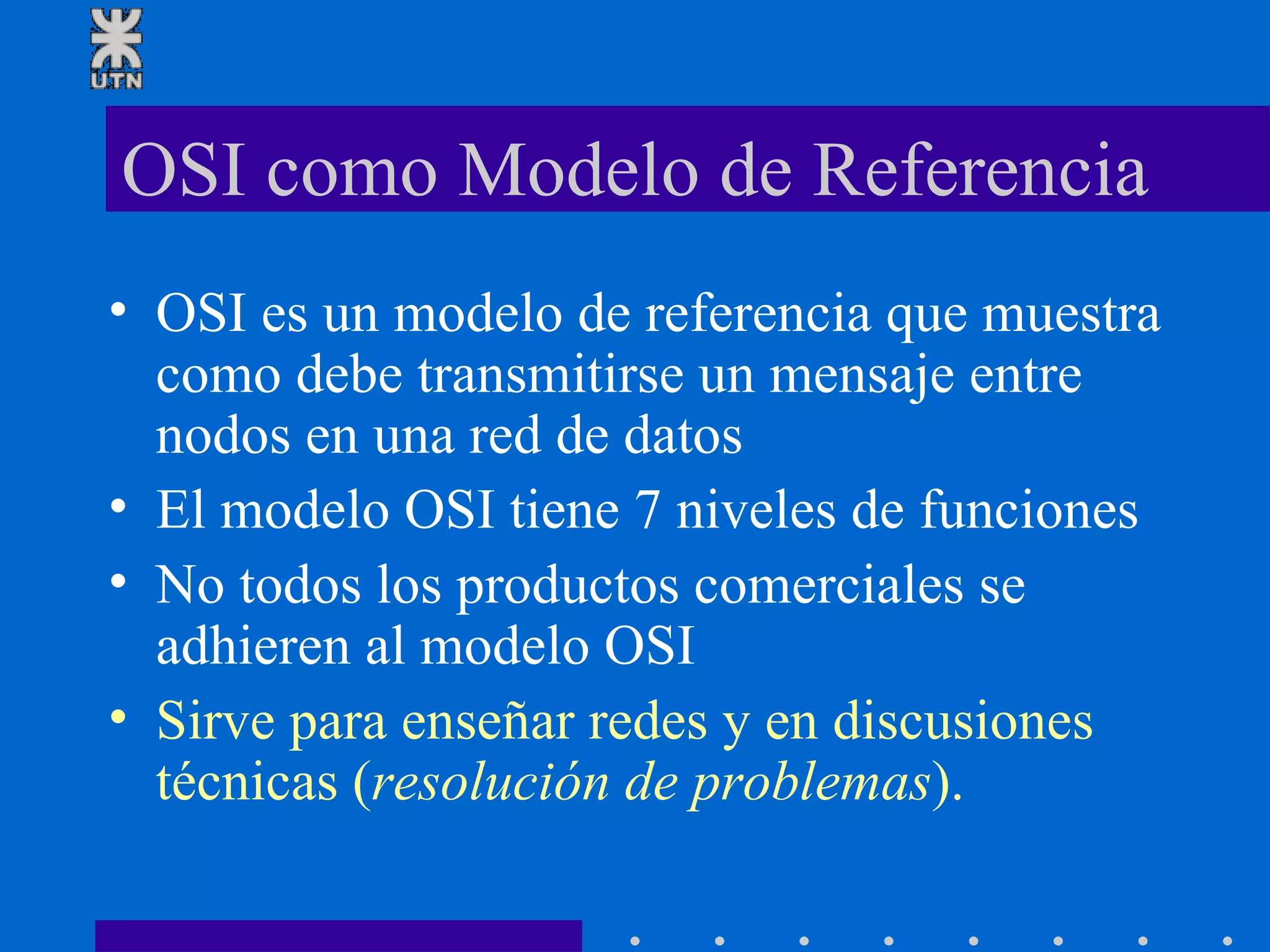 OSI como Modelo de Referencia OSI es un modelo de referencia que muestra como debe transmitirse un mensaje entre nodos en una red de datos El modelo OSI tiene 7 niveles de funciones No todos los productos comerciales se adhieren al modelo OSI Sirve para enseñar redes y en discusiones técnicas ( resolución de problemas ). 