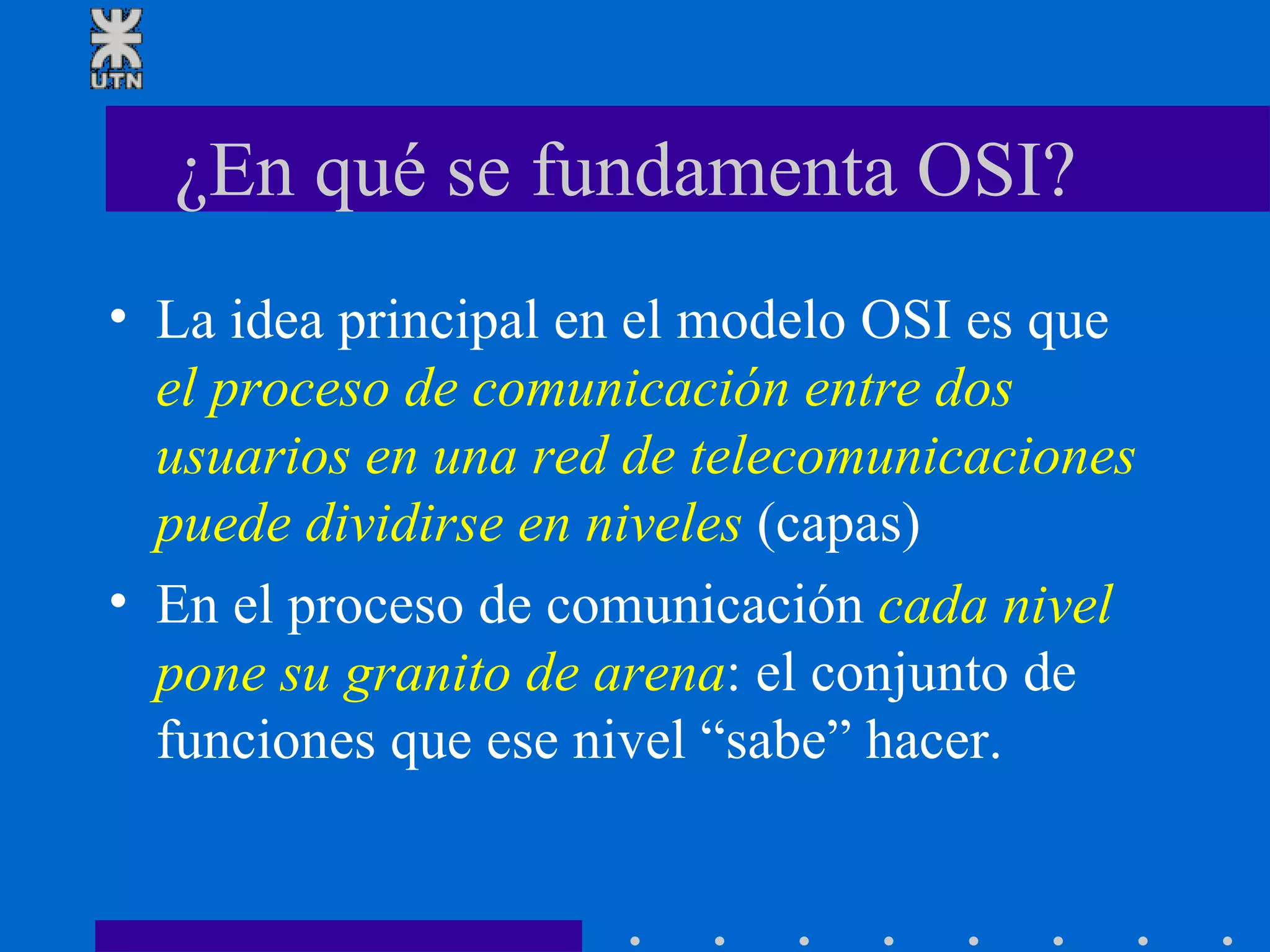 ¿En qué se fundamenta OSI?  La idea principal en el modelo OSI es que  el proceso de comunicación entre dos usuarios en una red de telecomunicaciones puede dividirse en niveles  (capas)  En el proceso de comunicación  cada nivel pone su granito de arena : el conjunto de funciones que ese nivel “sabe” hacer.  