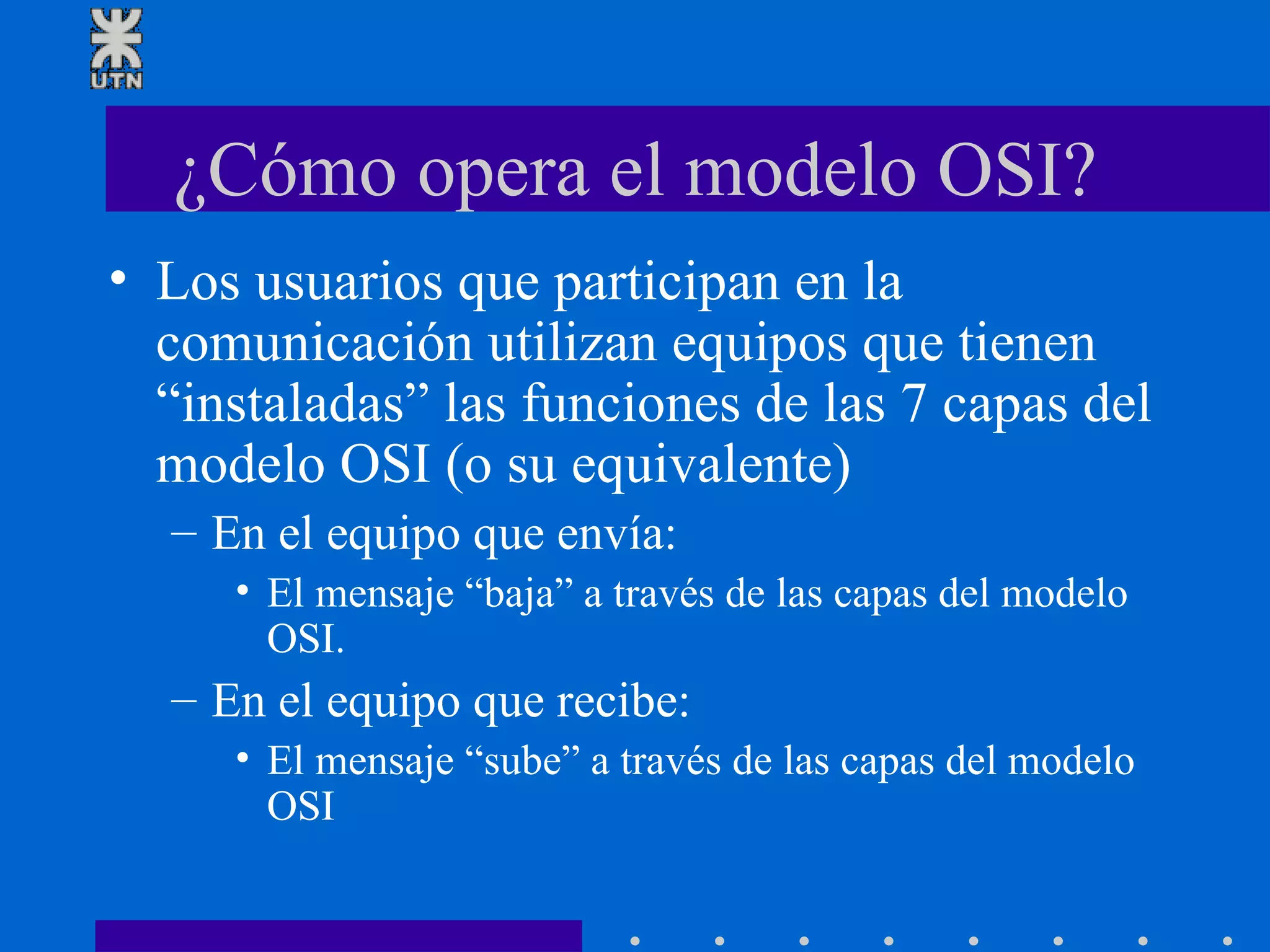 ¿Cómo opera el modelo OSI? Los usuarios que participan en la comunicación utilizan equipos que tienen “instaladas” las funciones de las 7 capas del modelo OSI (o su equivalente) En el equipo que envía: El mensaje “baja” a través de las capas del modelo OSI.  En el equipo que recibe: El mensaje “sube” a través de las capas del modelo OSI 