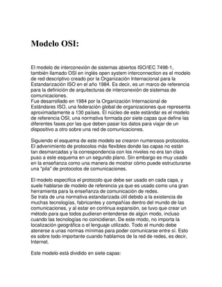 Modelo OSI:

El modelo de interconexión de sistemas abiertos ISO/IEC 7498-1,
también llamado OSI en inglés open system interconnection es el modelo
de red descriptivo creado por la Organización Internacional para la
Estandarización ISO en el año 1984. Es decir, es un marco de referencia
para la definición de arquitecturas de interconexión de sistemas de
comunicaciones.
Fue desarrollado en 1984 por la Organización Internacional de
Estándares ISO, una federación global de organizaciones que representa
aproximadamente a 130 países. El núcleo de este estándar es el modelo
de referencia OSI, una normativa formada por siete capas que define las
diferentes fases por las que deben pasar los datos para viajar de un
dispositivo a otro sobre una red de comunicaciones.

Siguiendo el esquema de este modelo se crearon numerosos protocolos.
El advenimiento de protocolos más flexibles donde las capas no están
tan desmarcadas y la correspondencia con los niveles no era tan clara
puso a este esquema en un segundo plano. Sin embargo es muy usado
en la enseñanza como una manera de mostrar cómo puede estructurarse
una "pila" de protocolos de comunicaciones.

El modelo especifica el protocolo que debe ser usado en cada capa, y
suele hablarse de modelo de referencia ya que es usado como una gran
herramienta para la enseñanza de comunicación de redes.
Se trata de una normativa estandarizada útil debido a la existencia de
muchas tecnologías, fabricantes y compañías dentro del mundo de las
comunicaciones, y al estar en continua expansión, se tuvo que crear un
método para que todos pudieran entenderse de algún modo, incluso
cuando las tecnologías no coincidieran. De este modo, no importa la
localización geográfica o el lenguaje utilizado. Todo el mundo debe
atenerse a unas normas mínimas para poder comunicarse entre sí. Esto
es sobre todo importante cuando hablamos de la red de redes, es decir,
Internet.

Este modelo está dividido en siete capas:
 