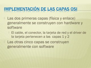  Las dos primeras capas (física y enlace)
generalmente se construyen con hardware y
software
 El cable, el conector, la tarjeta de red y el driver de
la tarjeta pertenecen a las capas 1 y 2
 Las otras cinco capas se construyen
generalmente con software
 