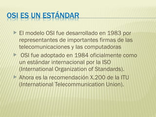  El modelo OSI fue desarrollado en 1983 por
representantes de importantes firmas de las
telecomunicaciones y las computadoras
 OSI fue adoptado en 1984 oficialmente como
un estándar internacional por la ISO
(International Organization of Standards).
 Ahora es la recomendación X.200 de la ITU
(International Telecommunication Union).
 