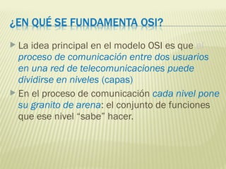  La idea principal en el modelo OSI es que el
proceso de comunicación entre dos usuarios
en una red de telecomunicaciones puede
dividirse en niveles (capas)
 En el proceso de comunicación cada nivel pone
su granito de arena: el conjunto de funciones
que ese nivel “sabe” hacer.
 