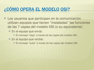  Los usuarios que participan en la comunicación
utilizan equipos que tienen “instaladas” las funciones
de las 7 capas del modelo OSI (o su equivalente)
 En el equipo que envía:
 El mensaje “baja” a través de las capas del modelo OSI.
 En el equipo que recibe:
 El mensaje “sube” a través de las capas del modelo OSI
 