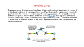 Nivel de datos
• Esta capa se ocupa del direccionamiento físico, del acceso al medio, de la detección de errores, de
la distribución ordenada de tramas y del control del flujo. Es uno de los aspectos más importantes
que revisar en el momento de conectar dos ordenadores, ya que está entre la capa 1 y 3 como
parte esencial para la creación de sus protocolos básicos (MAC, IP), para regular la forma de la
conexión entre computadoras así determinando el paso de tramas (trama = unidad de medida de
la información en esta capa, que no es más que la segmentación de los datos trasladándolos por
medio de paquetes
 